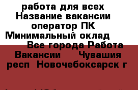 работа для всех › Название вакансии ­ оператор ПК › Минимальный оклад ­ 15 000 - Все города Работа » Вакансии   . Чувашия респ.,Новочебоксарск г.